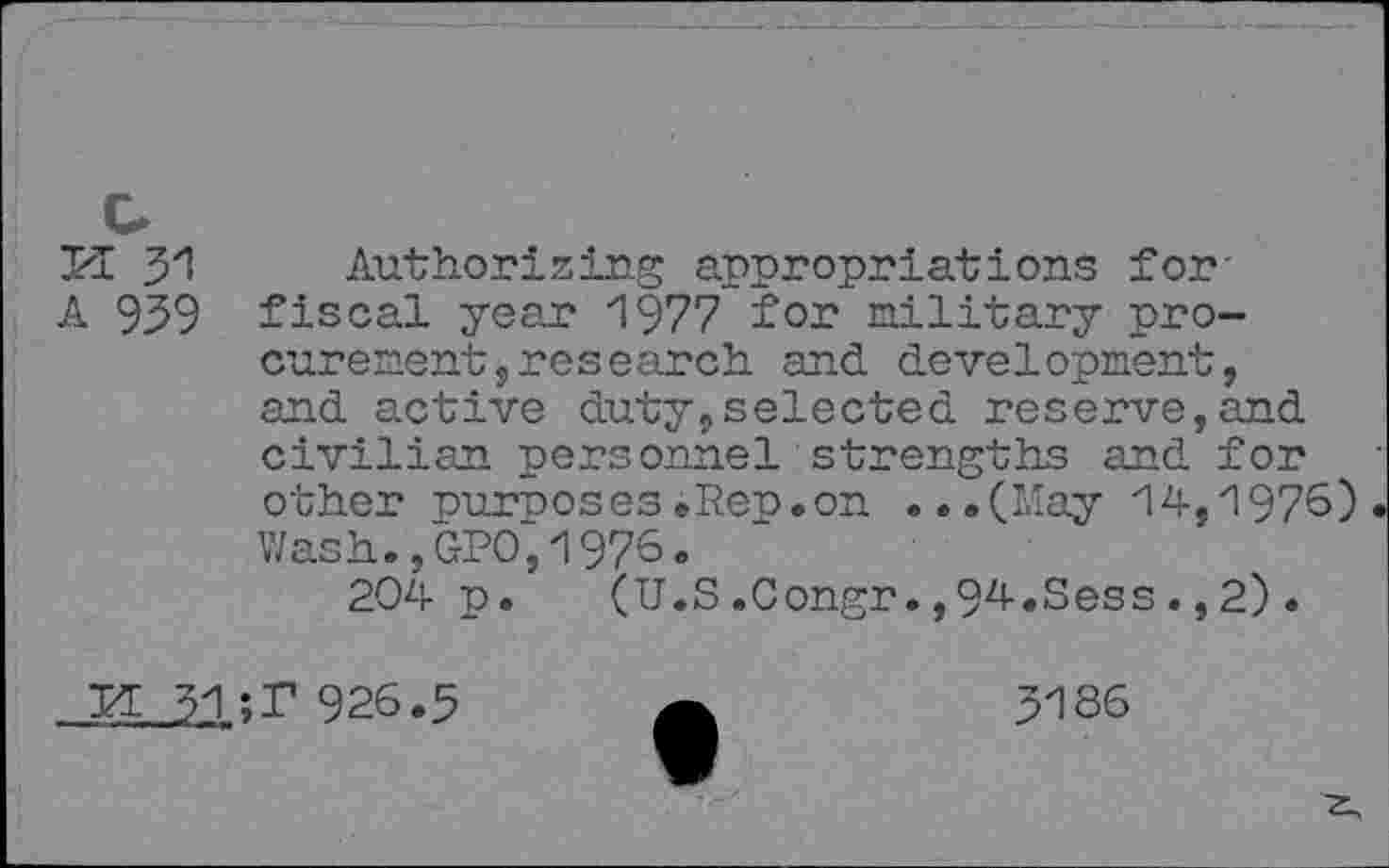 ﻿KE 31
A 939
Authorizing appropriations for-fiscal year 1977 for military procurement, research and development, and active duty,selected reserve,and civilian personnel strengths and for other purposes»Rep.on ...(May 14,1976) Wash.,GPO,1976.
204 p. (U.S.Congr.,94.Sess.,2).
KE 31 ;r 926.3
3186